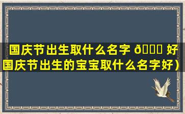 国庆节出生取什么名字 🐈 好（国庆节出生的宝宝取什么名字好）